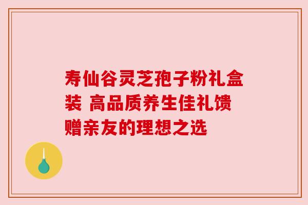 寿仙谷灵芝孢子粉礼盒装 高品质养生佳礼馈赠亲友的理想之选