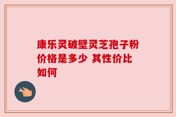 康乐灵破壁灵芝孢子粉价格是多少 其性价比如何