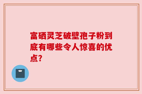 富硒灵芝破壁孢子粉到底有哪些令人惊喜的优点?