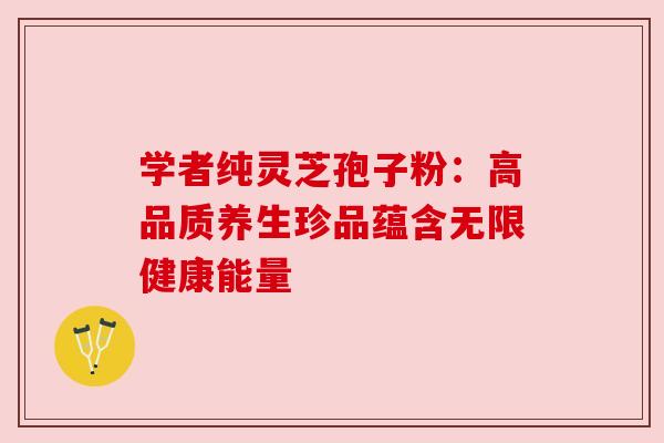 学者纯灵芝孢子粉:高品质养生珍品蕴含无限健康能量