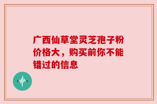 广西仙草堂灵芝孢子粉价格大，购买前你不能错过的信息