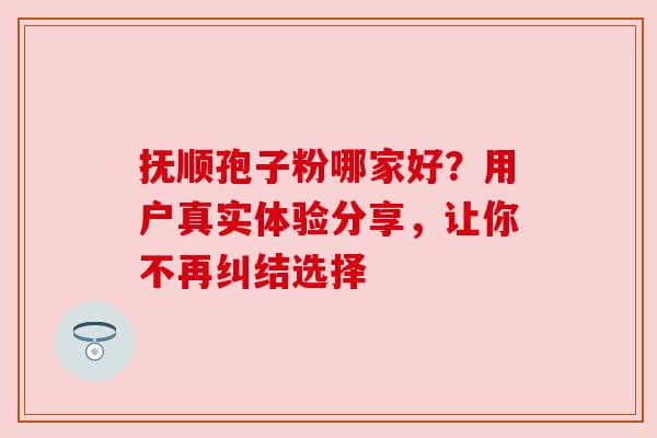 抚顺孢子粉哪家好?用户真实体验分享,让你不再纠结选择